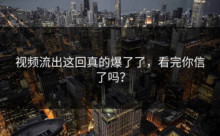 视频流出这回真的爆了了，看完你信了吗？