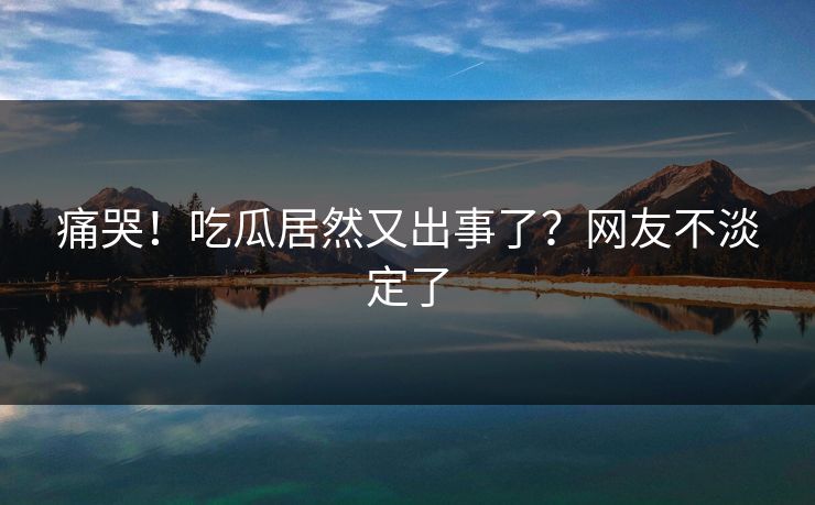 痛哭！吃瓜居然又出事了？网友不淡定了