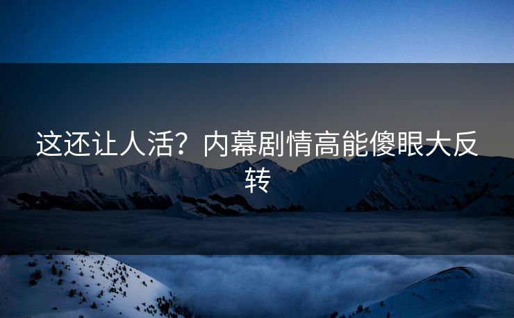 这还让人活？内幕剧情高能傻眼大反转
