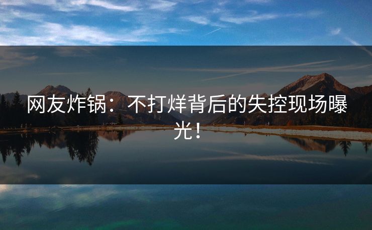 网友炸锅：不打烊背后的失控现场曝光！