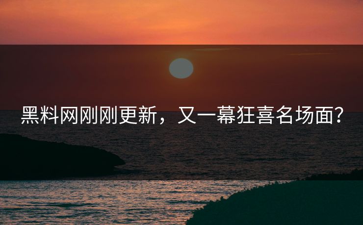 黑料网刚刚更新，又一幕狂喜名场面？