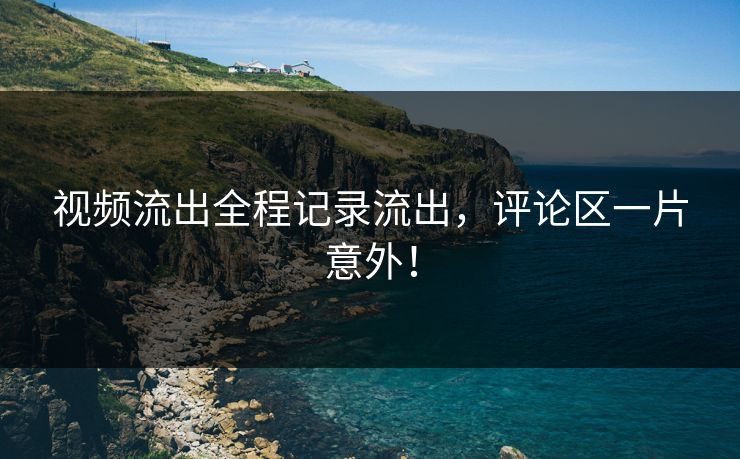 视频流出全程记录流出，评论区一片意外！