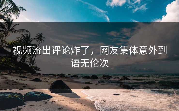 视频流出评论炸了，网友集体意外到语无伦次
