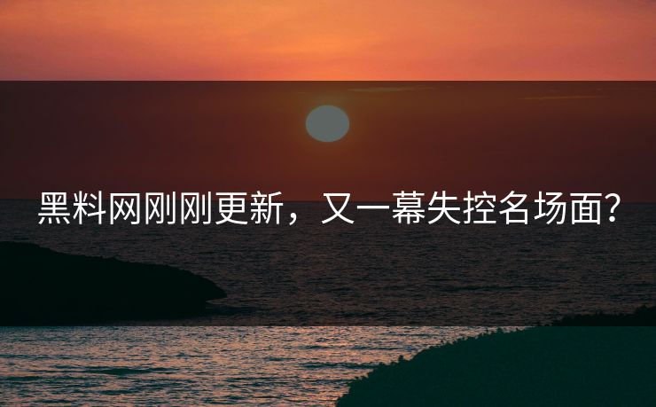 黑料网刚刚更新，又一幕失控名场面？