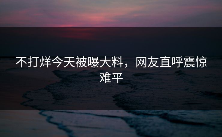 不打烊今天被曝大料，网友直呼震惊难平