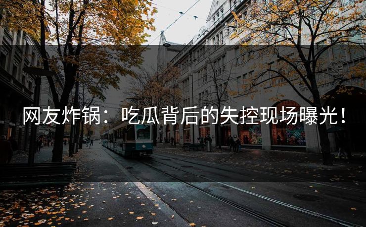 网友炸锅：吃瓜背后的失控现场曝光！