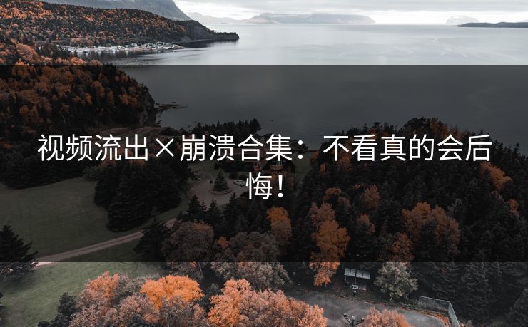 视频流出×崩溃合集：不看真的会后悔！