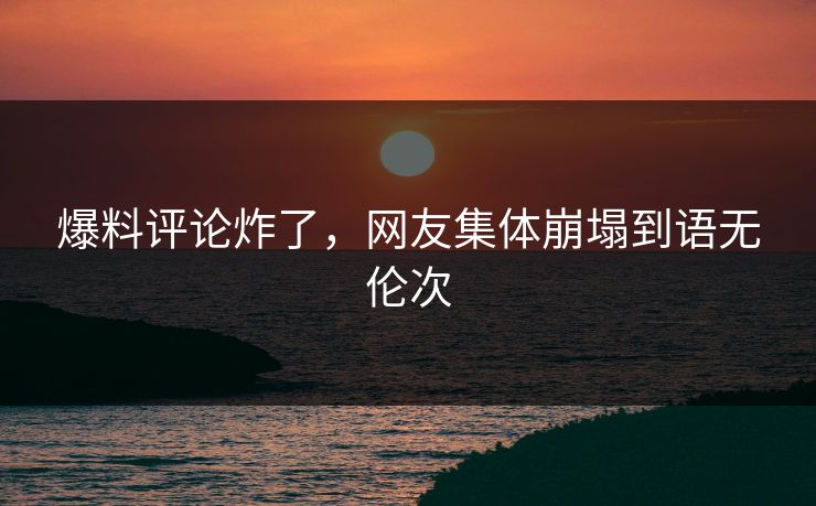 爆料评论炸了，网友集体崩塌到语无伦次