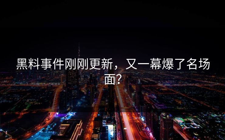 黑料事件刚刚更新，又一幕爆了名场面？