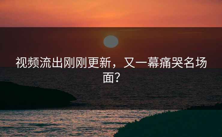 视频流出刚刚更新，又一幕痛哭名场面？