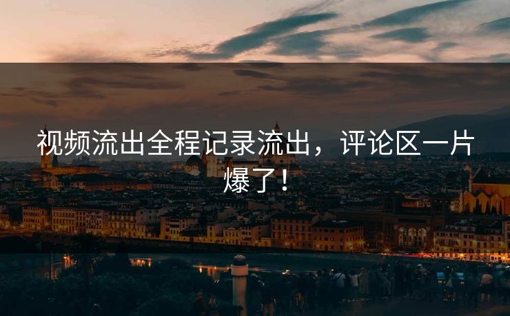 视频流出全程记录流出，评论区一片爆了！