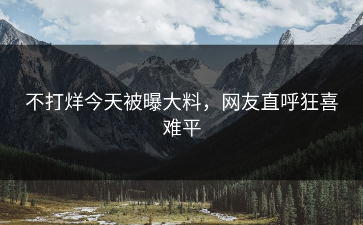 不打烊今天被曝大料，网友直呼狂喜难平