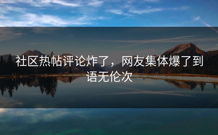 社区热帖评论炸了，网友集体爆了到语无伦次