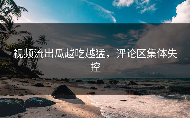 视频流出瓜越吃越猛，评论区集体失控