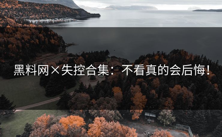 黑料网×失控合集：不看真的会后悔！