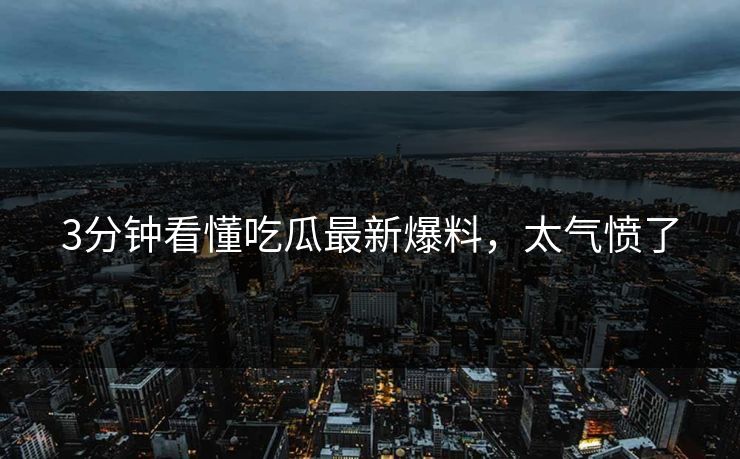 3分钟看懂吃瓜最新爆料，太气愤了