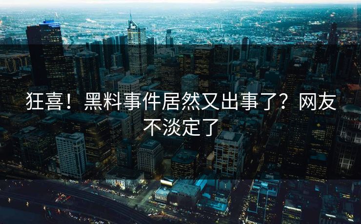 狂喜！黑料事件居然又出事了？网友不淡定了