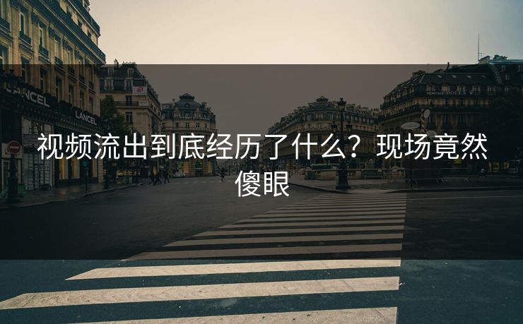 视频流出到底经历了什么？现场竟然傻眼