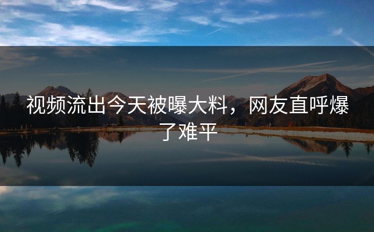 视频流出今天被曝大料，网友直呼爆了难平