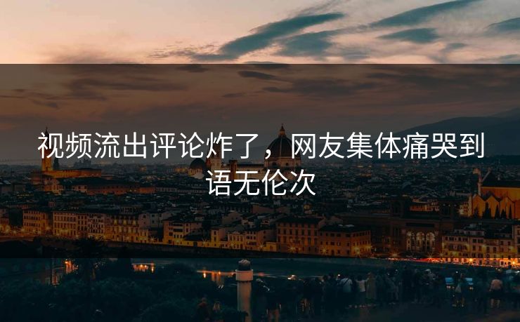 视频流出评论炸了，网友集体痛哭到语无伦次