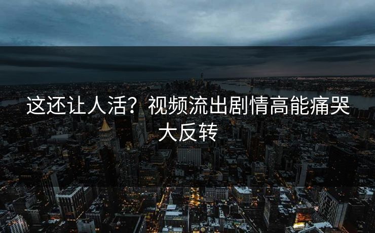 这还让人活？视频流出剧情高能痛哭大反转