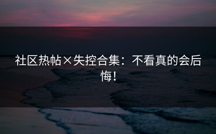 社区热帖×失控合集：不看真的会后悔！
