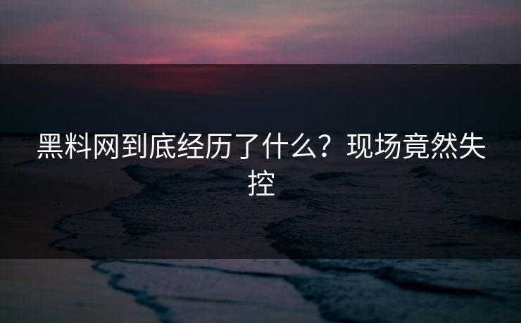 黑料网到底经历了什么？现场竟然失控