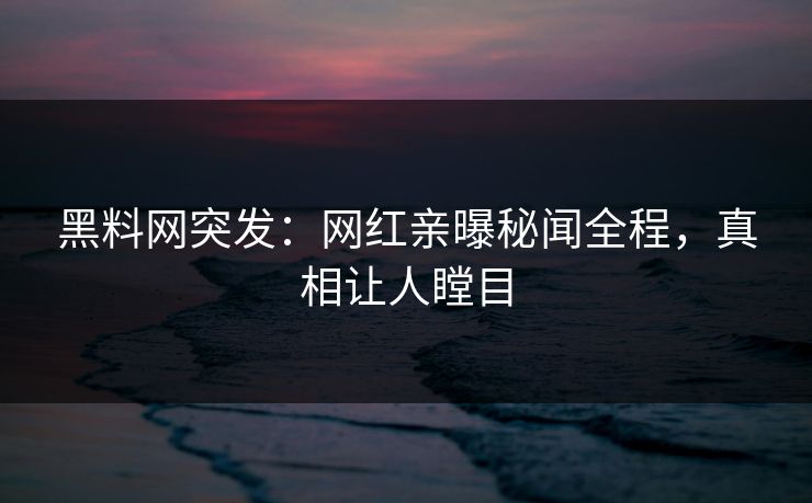 黑料网突发：网红亲曝秘闻全程，真相让人瞠目