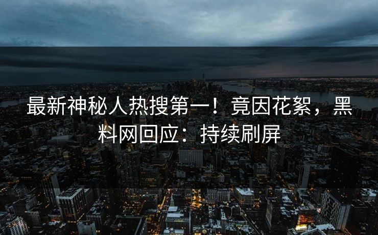 最新神秘人热搜第一！竟因花絮，黑料网回应：持续刷屏