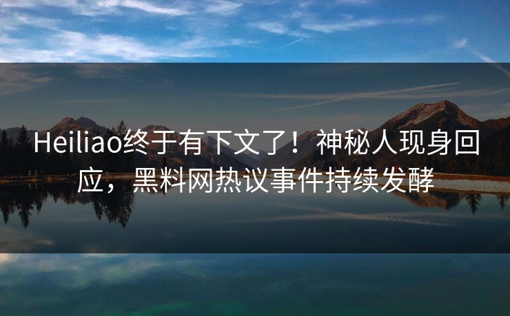 Heiliao终于有下文了！神秘人现身回应，黑料网热议事件持续发酵