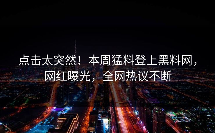 点击太突然！本周猛料登上黑料网，网红曝光，全网热议不断