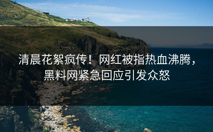 清晨花絮疯传！网红被指热血沸腾，黑料网紧急回应引发众怒