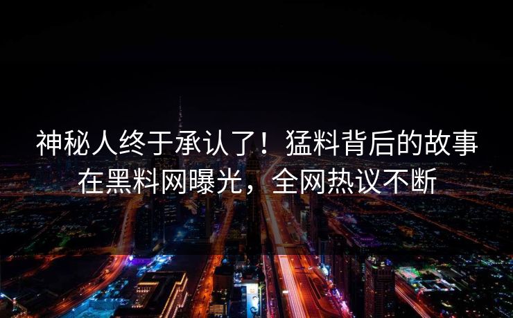 神秘人终于承认了！猛料背后的故事在黑料网曝光，全网热议不断
