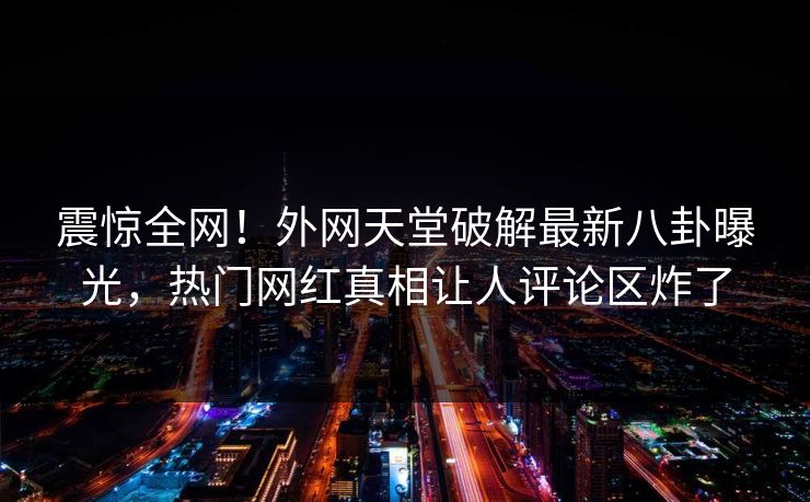 震惊全网！外网天堂破解最新八卦曝光，热门网红真相让人评论区炸了