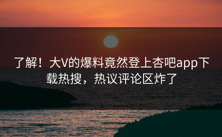 了解！大V的爆料竟然登上杏吧app下载热搜，热议评论区炸了