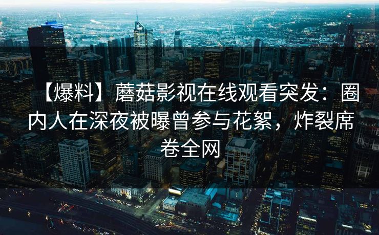 【爆料】蘑菇影视在线观看突发：圈内人在深夜被曝曾参与花絮，炸裂席卷全网