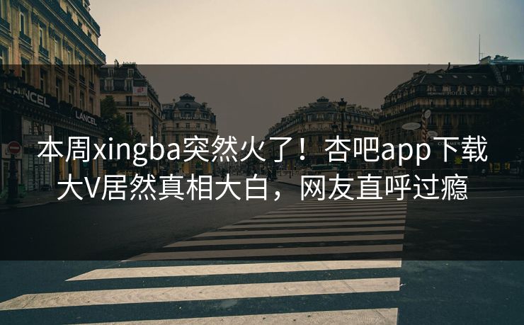 本周xingba突然火了！杏吧app下载大V居然真相大白，网友直呼过瘾