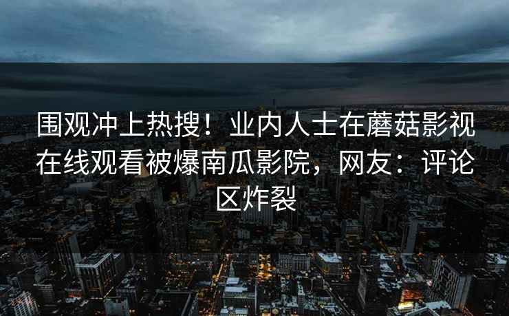 围观冲上热搜！业内人士在蘑菇影视在线观看被爆南瓜影院，网友：评论区炸裂