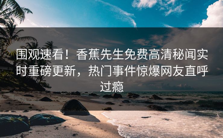 围观速看！香蕉先生免费高清秘闻实时重磅更新，热门事件惊爆网友直呼过瘾