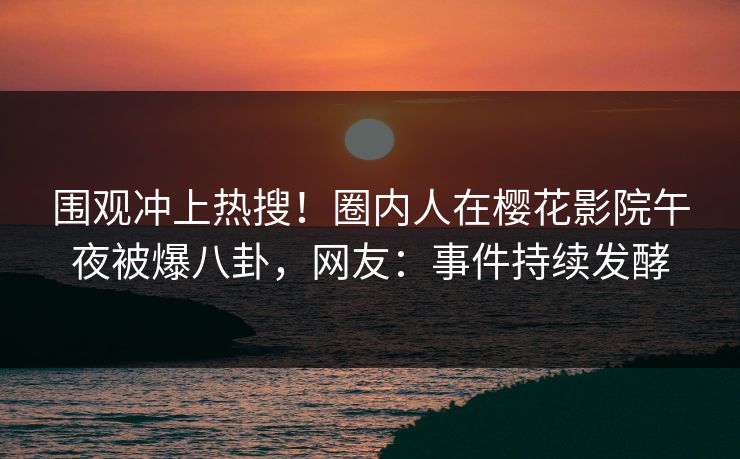 围观冲上热搜！圈内人在樱花影院午夜被爆八卦，网友：事件持续发酵