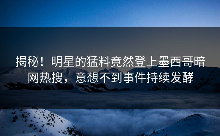 揭秘！明星的猛料竟然登上墨西哥暗网热搜，意想不到事件持续发酵