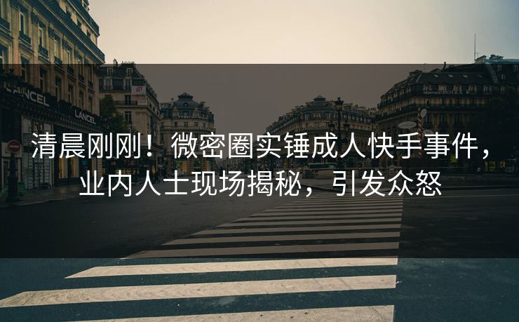 清晨刚刚！微密圈实锤成人快手事件，业内人士现场揭秘，引发众怒