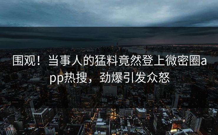 围观！当事人的猛料竟然登上微密圈app热搜，劲爆引发众怒