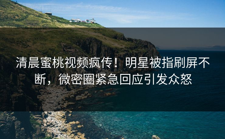清晨蜜桃视频疯传！明星被指刷屏不断，微密圈紧急回应引发众怒