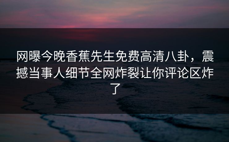 网曝今晚香蕉先生免费高清八卦，震撼当事人细节全网炸裂让你评论区炸了