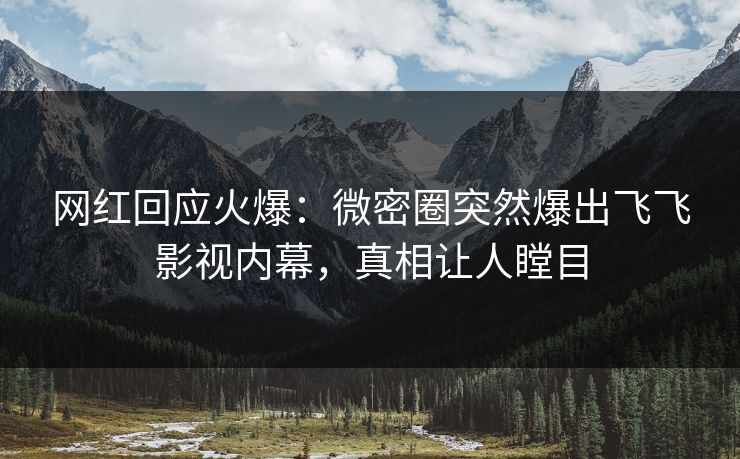 网红回应火爆：微密圈突然爆出飞飞影视内幕，真相让人瞠目
