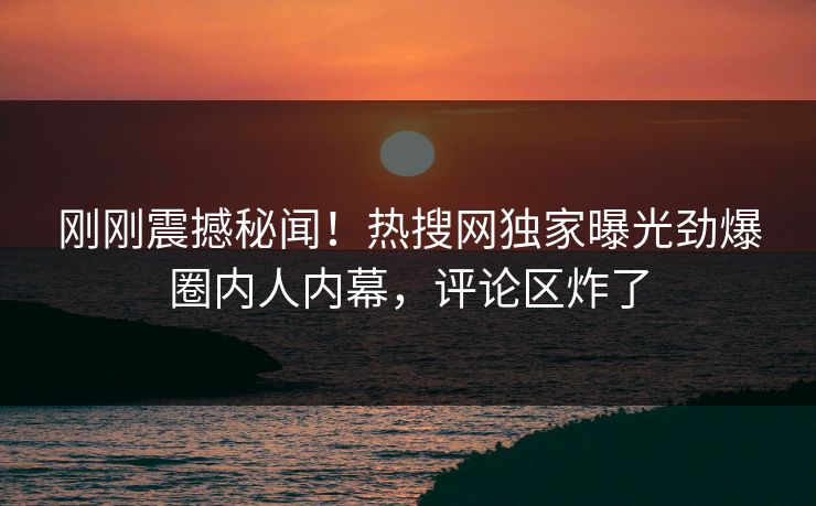 刚刚震撼秘闻！热搜网独家曝光劲爆圈内人内幕，评论区炸了