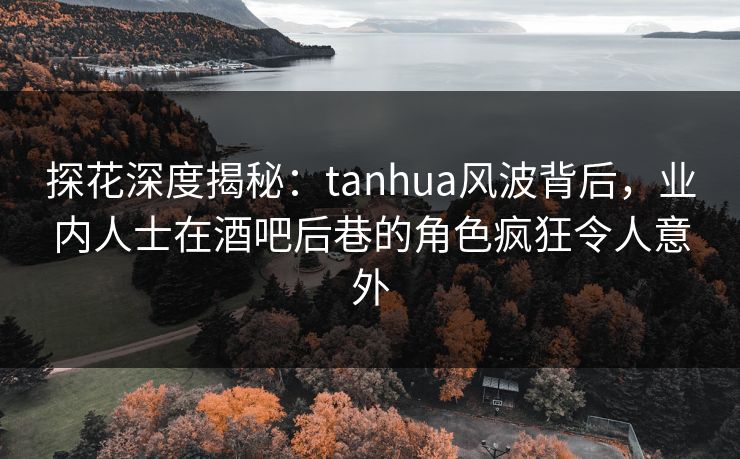 探花深度揭秘：tanhua风波背后，业内人士在酒吧后巷的角色疯狂令人意外