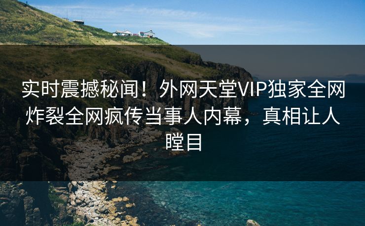 实时震撼秘闻！外网天堂VIP独家全网炸裂全网疯传当事人内幕，真相让人瞠目