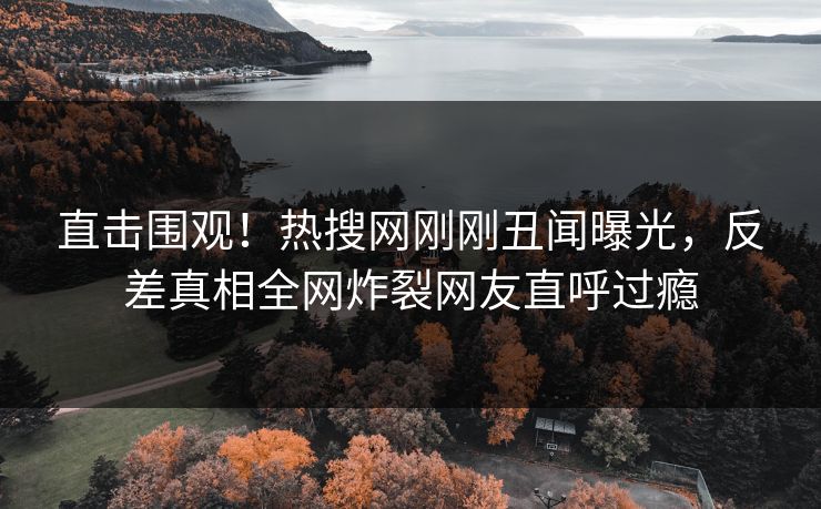 直击围观！热搜网刚刚丑闻曝光，反差真相全网炸裂网友直呼过瘾